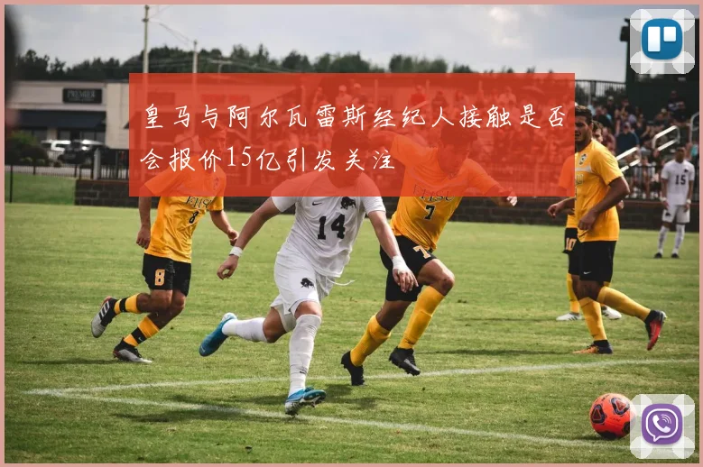 皇马与阿尔瓦雷斯经纪人接触是否会报价15亿引发关注
